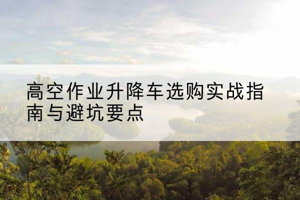青山湖升降车怎么选-高空作业升降车选购实战指南与避坑要点