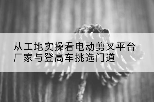 青山湖电动剪叉升降平台厂家-从工地实操看电动剪叉平台厂家与登高车挑选门道