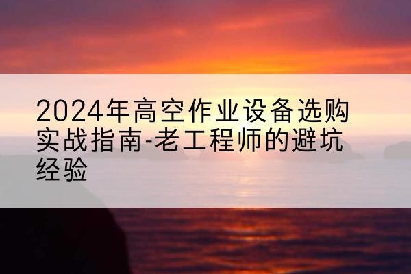 青山湖高空作业升降机厂家推荐-2024年高空作业设备选购实战指南-老工程师的避坑经验