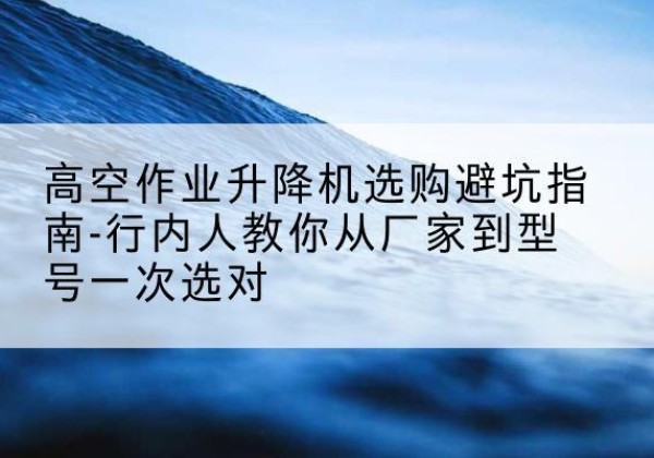 青山湖升降平台厂家-高空作业升降机选购避坑指南-行内人教你从厂家到型号一次选对