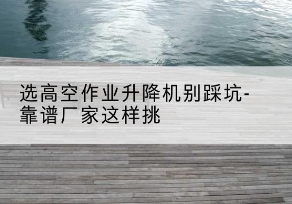 青山湖剪叉式升降机厂家-选高空作业升降机别踩坑-靠谱厂家这样挑