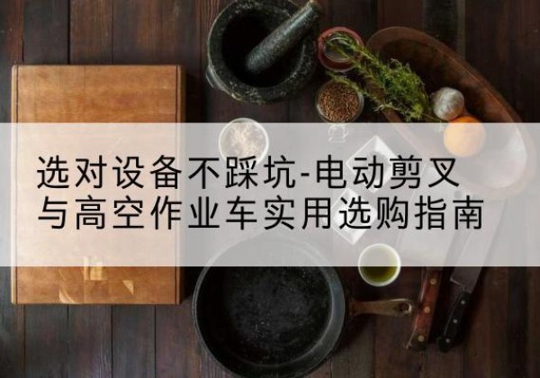 青山湖电动剪叉升降平台怎么选-选对设备不踩坑-电动剪叉与高空作业车实用选购指南