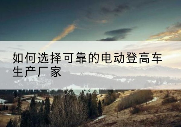 青山湖电动登高车厂家-如何选择可靠的电动登高车生产厂家