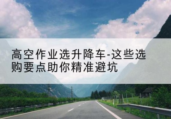 青山湖升降车厂家-高空作业选升降车-这些选购要点助你*避坑