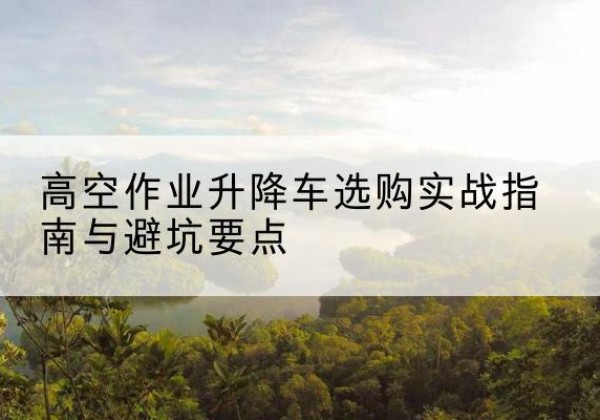 青山湖升降车怎么选-高空作业升降车选购实战指南与避坑要点