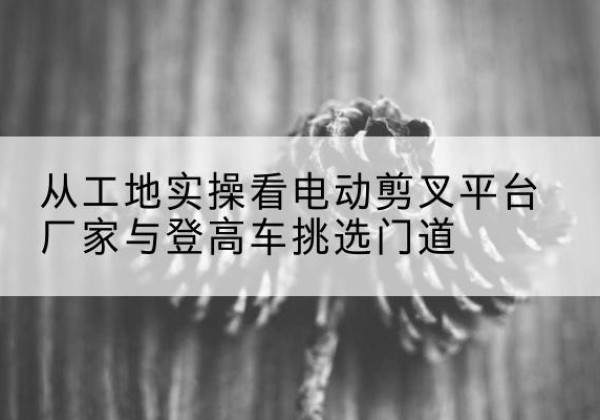青山湖电动剪叉升降平台厂家-从工地实操看电动剪叉平台厂家与登高车挑选门道